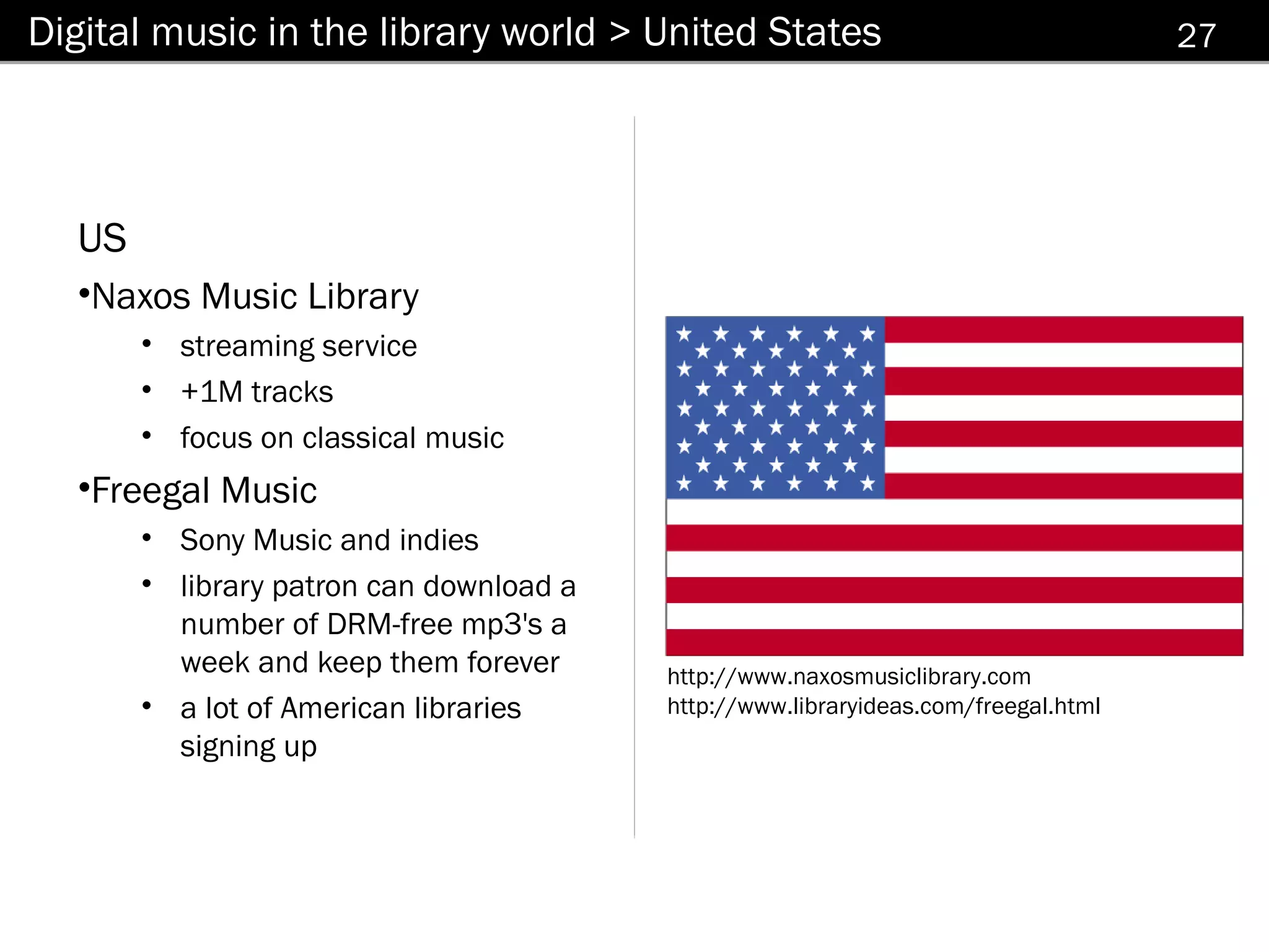 Digital music in the library world > United States                                  27




  US
  •Naxos Music Library
       • streaming service
       • +1M tracks
       • focus on classical music
  •Freegal Music
       • Sony Music and indies
       • library patron can download a
         number of DRM-free mp3's a
         week and keep them forever      http://www.naxosmusiclibrary.com
       • a lot of American libraries     http://www.libraryideas.com/freegal.html
         signing up
 