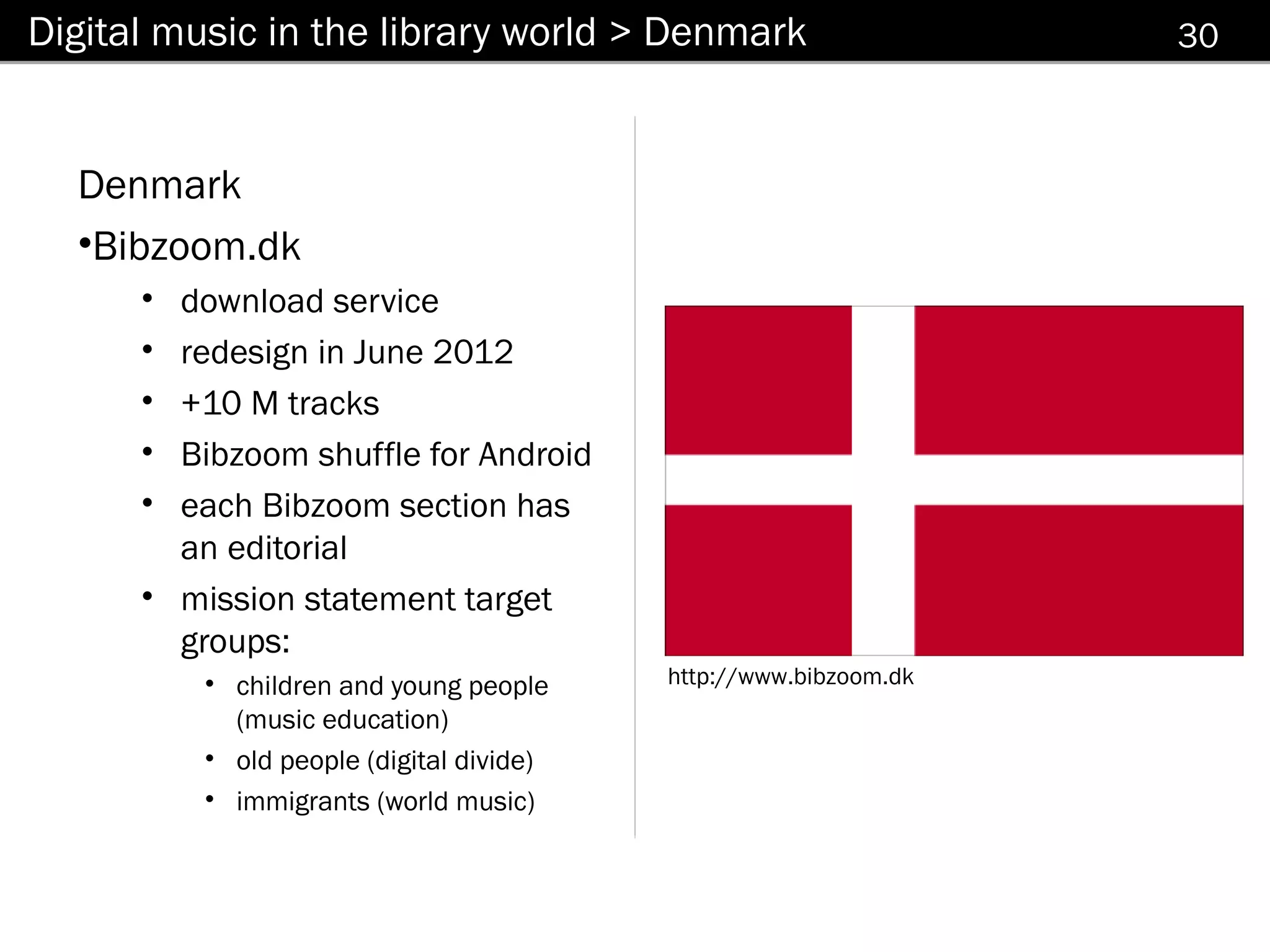 Digital music in the library world > Denmark                      30



  Denmark
  •Bibzoom.dk
      • download service
      • redesign in June 2012
      • +10 M tracks
      • Bibzoom shuffle for Android
      • each Bibzoom section has
        an editorial
      • mission statement target
        groups:
          • children and young people     http://www.bibzoom.dk
            (music education)
          • old people (digital divide)
          • immigrants (world music)
 