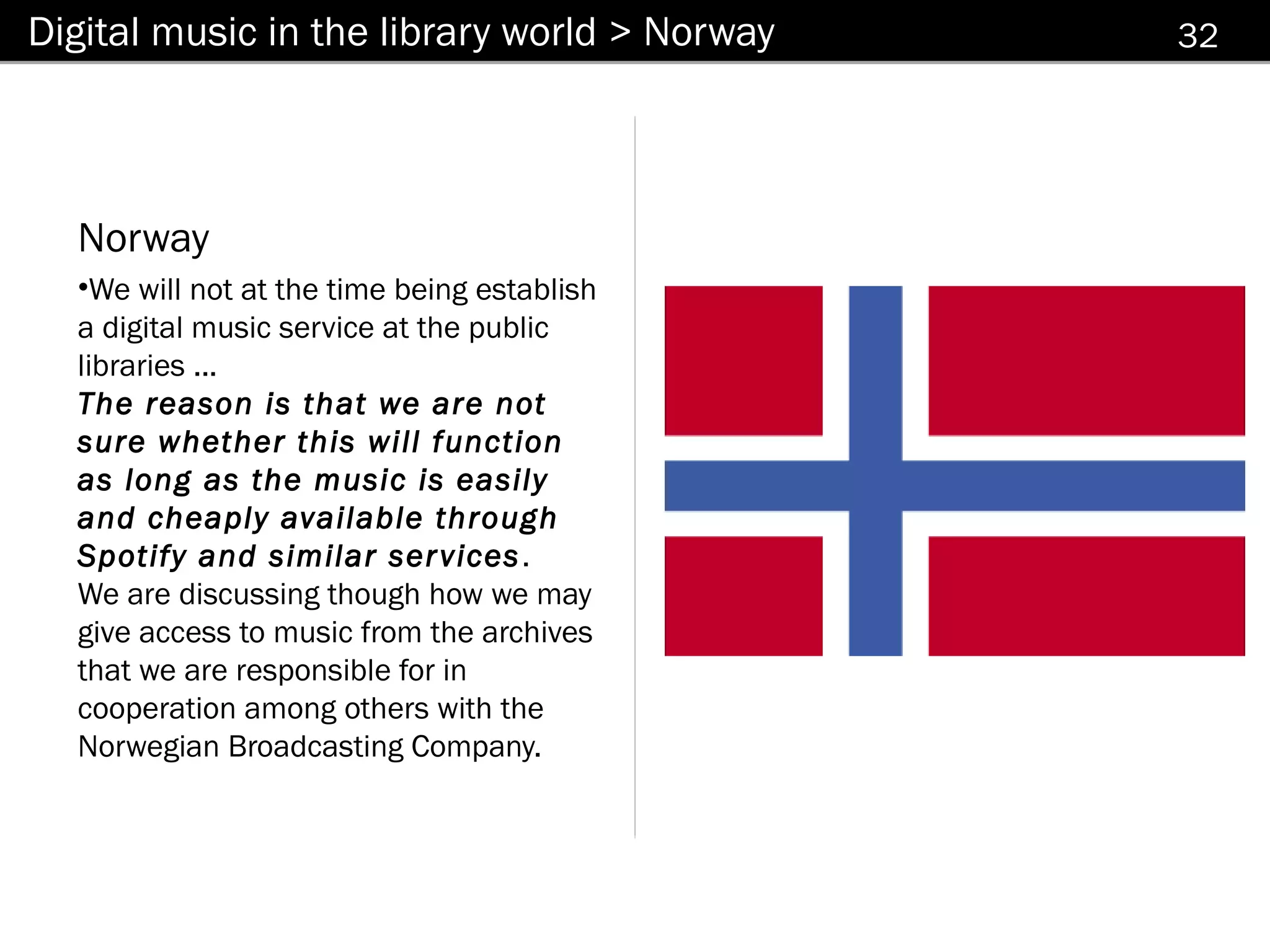 Digital music in the library world > Norway   32




  Norway
  •We will not at the time being establish
  a digital music service at the public
  libraries ...
  The reason is that we are not
  sure whether this will function
  as long as the music is easily
  and cheaply available through
  Spotify and similar ser vices .
  We are discussing though how we may
  give access to music from the archives
  that we are responsible for in
  cooperation among others with the
  Norwegian Broadcasting Company.
 