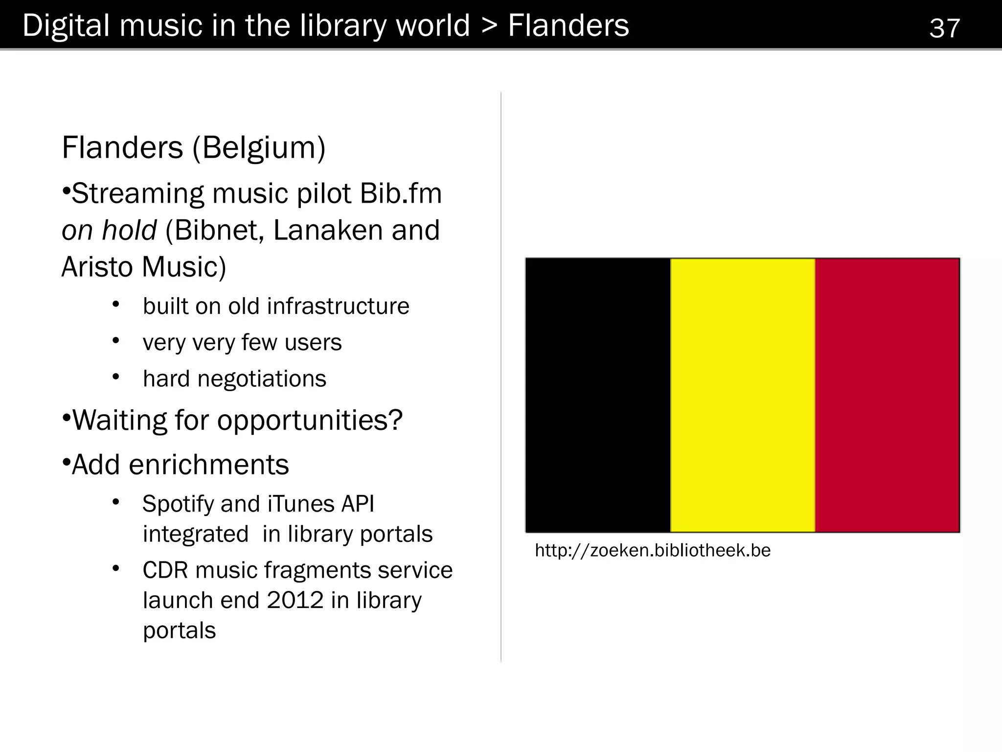 Digital music in the library world > Flanders                          37



  Flanders (Belgium)
  •Streaming music pilot Bib.fm
  on hold (Bibnet, Lanaken and
  Aristo Music)
      • built on old infrastructure
      • very very few users
      • hard negotiations
  •Waiting for opportunities?
  •Add enrichments
      • Spotify and iTunes API
        integrated in library portals
                                        http://zoeken.bibliotheek.be
      • CDR music fragments service
        launch end 2012 in library
        portals
 