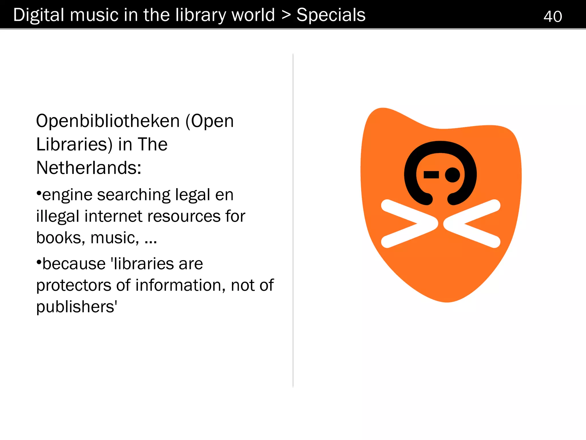 Digital music in the library world > Specials   40




  Openbibliotheken (Open
  Libraries) in The
  Netherlands:
  •engine searching legal en
  illegal internet resources for
  books, music, ...
  •because 'libraries are
  protectors of information, not of
  publishers'
 