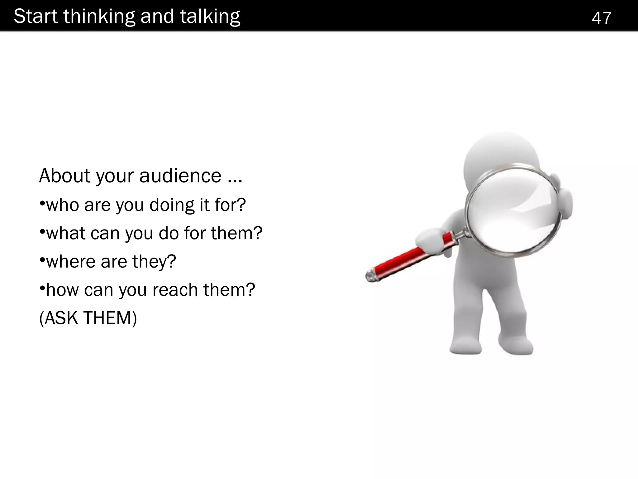 Start thinking and talking     47




  About your audience ...
  •who are you doing it for?
  •what can you do for them?
  •where are they?
  •how can you reach them?
  (ASK THEM)
 