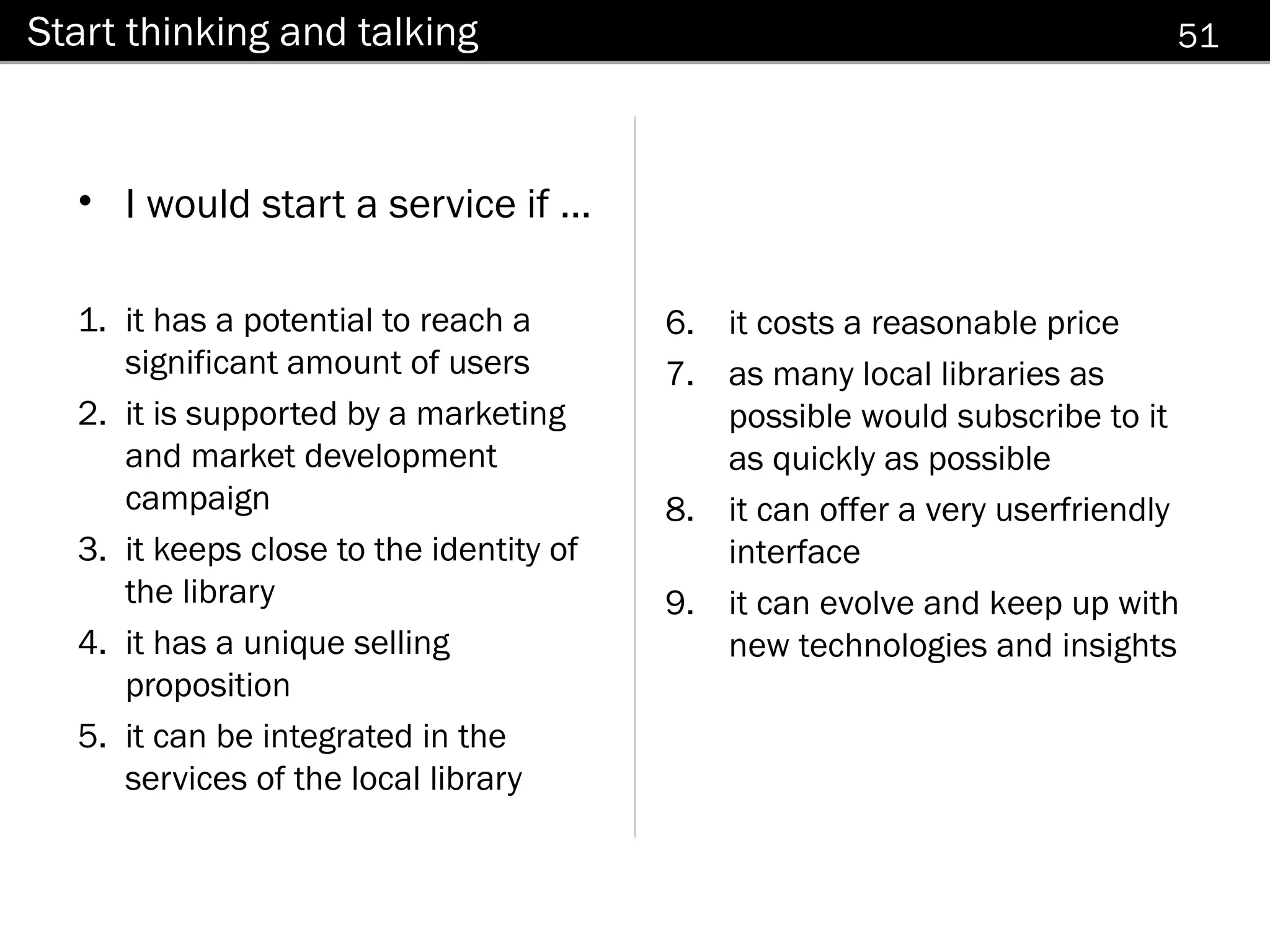 Start thinking and talking                                                 51



  • I would start a service if ...

  1. it has a potential to reach a       6. it costs a reasonable price
     significant amount of users         7. as many local libraries as
  2. it is supported by a marketing         possible would subscribe to it
     and market development                 as quickly as possible
     campaign                            8. it can offer a very userfriendly
  3. it keeps close to the identity of      interface
     the library                         9. it can evolve and keep up with
  4. it has a unique selling                new technologies and insights
     proposition
  5. it can be integrated in the
     services of the local library
 