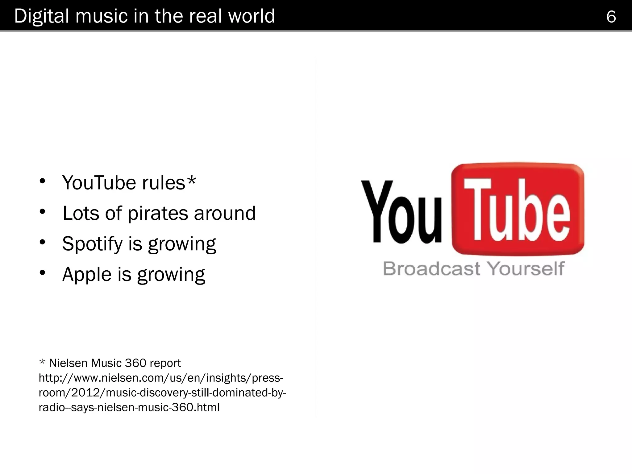 Digital music in the real world                   6




  •   YouTube rules*
  •   Lots of pirates around
  •   Spotify is growing
  •   Apple is growing



  * Nielsen Music 360 report
  http://www.nielsen.com/us/en/insights/press-
  room/2012/music-discovery-still-dominated-by-
  radio--says-nielsen-music-360.html
 