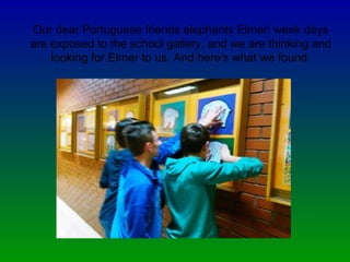 Our dear Portuguese friends elephants Elmeri week days
are exposed to the school gallery, and we are thinking and
looking for Elmer to us. And here's what we found.
 