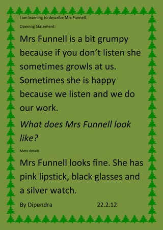 I am learning to describe Mrs Funnell.

Opening Statement:


Mrs Funnell is a bit grumpy
because if you don’t listen she
sometimes growls at us.
Sometimes she is happy
because we listen and we do
our work.
What does Mrs Funnell look
like?
More details:


Mrs Funnell looks fine. She has
pink lipstick, black glasses and
a silver watch.
By Dipendra                              22.2.12
 