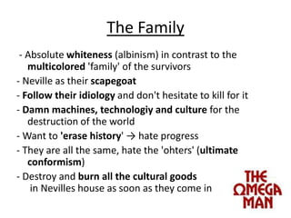 The Family - Absolute whiteness (albinism) in contrasttothemulticolored 'family' ofthesurvivors- Neville astheirscapegoat- Follow theiridiologyanddon'thesitateto kill forit- Damnmachines, technologiyandcultureforthedestructionoftheworld- Want to'erasehistory' -> hateprogress- Theyare all the same, hatethe 'ohters' (ultimateconformism)- Destroyandburn all theculturalgoods in Nevilles houseassoonastheycome in