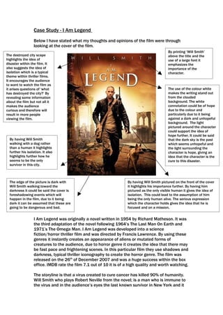 Case Study - I Am Legend
                  Below I have stated what my thoughts and opinions of the film were through
                  looking at the cover of the film.
                                                                                              By printing ‘Will Smith’
The destroyed city scape                                                                      above the title and the
highlights the idea of                                                                        use of a large font it
disaster within the film. It                                                                  emphasizes the
also suggests the idea of                                                                     importance of the
isolation which is a typical                                                                  character.
theme within thriller films.
It encourages the audience
to want to watch the film as
it arises questions of ‘what                                                                  The use of the colour white
has destroyed the city?’ By                                                                   makes the writing stand out
revealing some information                                                                    from the clouded
about the film but not all it                                                                 background. The white
makes the audience                                                                            connotation could be of hope
curious and therefore will                                                                    due to the colour and
result in more people                                                                         particularly due to it being
viewing the film.                                                                             against a dark and unhopeful
                                                                                              background. The light
                                                                                              pictured around the character
                                                                                              could support the idea of
                                                                                              hope further. It could be said
  By having Will Smith                                                                        that the dark sky is the past
  walking with a dog rather                                                                   which seems unhopeful and
  than a human it highlights                                                                  the light surrounding the
  further his isolation. It also                                                              character is hope, giving an
  highlights further how he                                                                   idea that the character is the
  seems to be the only                                                                        cure to this disaster.
  survivor in this city.



  The edge of the picture is dark with                               By having Will Smith pictured on the front of the cover
  Will Smith walking toward the                                      it highlights his importance further. By having him
  darkness it could be said the cover is                             pictured as the only visible human it gives the idea of
  foreshadowing events which will                                    isolation. This could lead to the assumption of him
  happen in the film, due to it being                                being the only human alive. The serious expression
  dark it can be assumed that these are                              which the character holds gives the idea that he is
  going to be dangerous and bad.                                     focused and on a mission.


                  I Am Legend was originally a novel written in 1954 by Richard Matheson. It was
                  the third adaptation of the novel following 1964’s The Last Man On Earth and
                  1971’s The Omega Man. I Am Legend was developed into a science
                  fiction/horror thriller film and was directed by Francis Lawrence. By using these
                  genres it instantly creates an appearance of aliens or mutated forms of
                  creatures to the audience, due to horror genre it creates the idea that there may
                  be fast pace and frightening scenes. In this particular film they use shadows and
                  darkness, typical thriller iconography to create the horror genre. The film was
                  released on the 26th of December 2007 and was a huge success within the box
                  office. IMDB rate the film 7.1 out of 10 it is of a high quality and worth watching.

                  The storyline is that a virus created to cure cancer has killed 90% of humanity.
                  Will Smith who plays Robert Neville from the novel; is a man who is immune to
                  the virus and in the audience’s eyes the last known survivor in New York and it
 