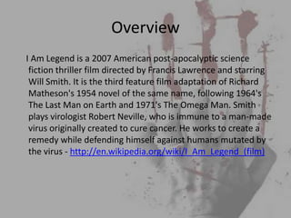Overview
I Am Legend is a 2007 American post-apocalyptic science
 fiction thriller film directed by Francis Lawrence and starring
 Will Smith. It is the third feature film adaptation of Richard
 Matheson's 1954 novel of the same name, following 1964's
 The Last Man on Earth and 1971's The Omega Man. Smith
 plays virologist Robert Neville, who is immune to a man-made
 virus originally created to cure cancer. He works to create a
 remedy while defending himself against humans mutated by
 the virus - http://en.wikipedia.org/wiki/I_Am_Legend_(film)
 