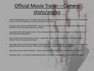 Official Movie Trailer – Camera
                     shots/angles
•   Lots of tracking shots used – to follow the action and keep the audience on edge about what is happening
    on the screen. Also opens up a wider environment and scale.

•   Constant close-up shots of Will Smith – shows his constant struggle and emotions to solve the problem
    and find a cure. This will be vital for our trailer.

•   Long shots of the destroyed scenery – this technique will be important in our trailer for telling the story
    and showing the devastation.

•   Point of view shots during action scenes – makes the audience see what it is like to be the hunted or
    hunter. This can increase stress levels.

•   Low angle shots to show the strength of Will Smith – this is something that is surprising as it is usually the
    opposite on the main character. I think we will use a high angle shot on the two soldiers.

•   Swivel pan used on both characters – shows disorientation and possibly adrenaline in the situation.

•   Handheld shots - to make the audience feel part of the action and sometimes a key part in the story.
 