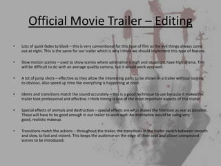 Official Movie Trailer – Editing
•   Lots of quick fades to black – this is very conventional for this type of film as the evil things always come
    out at night. This is the same for our trailer which is why I think we should implement this type of feature.

•   Slow motion scenes – used to show scenes where adrenaline is high and situations have high drama. This
    will be difficult to do with an average quality camera, but it would work very well.

•   A lot of jump shots – effective as they allow the interesting parts to be shown in a trailer without looking
    to obvious. Also speed up time like everything is happening at once.

•   Idents and transitions match the sound accurately – this is a good technique to use because it makes the
    trailer look professional and effective. I think timing is one of the most important aspects of this trailer.

•   Special effects of animals and destruction – special effects are what makes the film look as real as possible.
    These will have to be good enough in our trailer to work well. An alternative would be using very
    good, realistic makeup.

•   Transitions match the actions – throughout the trailer, the transitions in the trailer switch between smooth
    and slow, to fast and violent. This keeps the audience on the edge of their seat and allows unexpected
    scenes to be introduced.
 