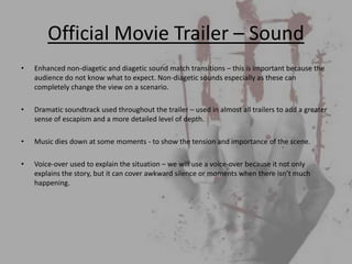 Official Movie Trailer – Sound
•   Enhanced non-diagetic and diagetic sound match transitions – this is important because the
    audience do not know what to expect. Non-diagetic sounds especially as these can
    completely change the view on a scenario.

•   Dramatic soundtrack used throughout the trailer – used in almost all trailers to add a greater
    sense of escapism and a more detailed level of depth.

•   Music dies down at some moments - to show the tension and importance of the scene.

•   Voice-over used to explain the situation – we will use a voice-over because it not only
    explains the story, but it can cover awkward silence or moments when there isn’t much
    happening.
 