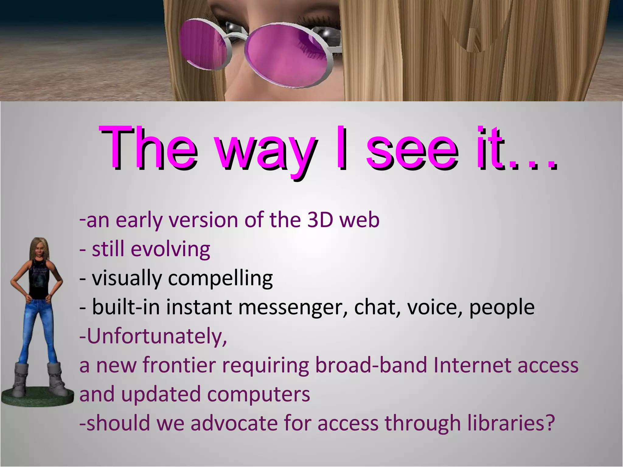 an early version of the 3D web  - still evolving  - visually compelling - built-in instant messenger, chat, voice, people -Unfortunately, a new frontier requiring broad-band Internet access and updated computers -should we advocate for access through libraries? The way I see it… 