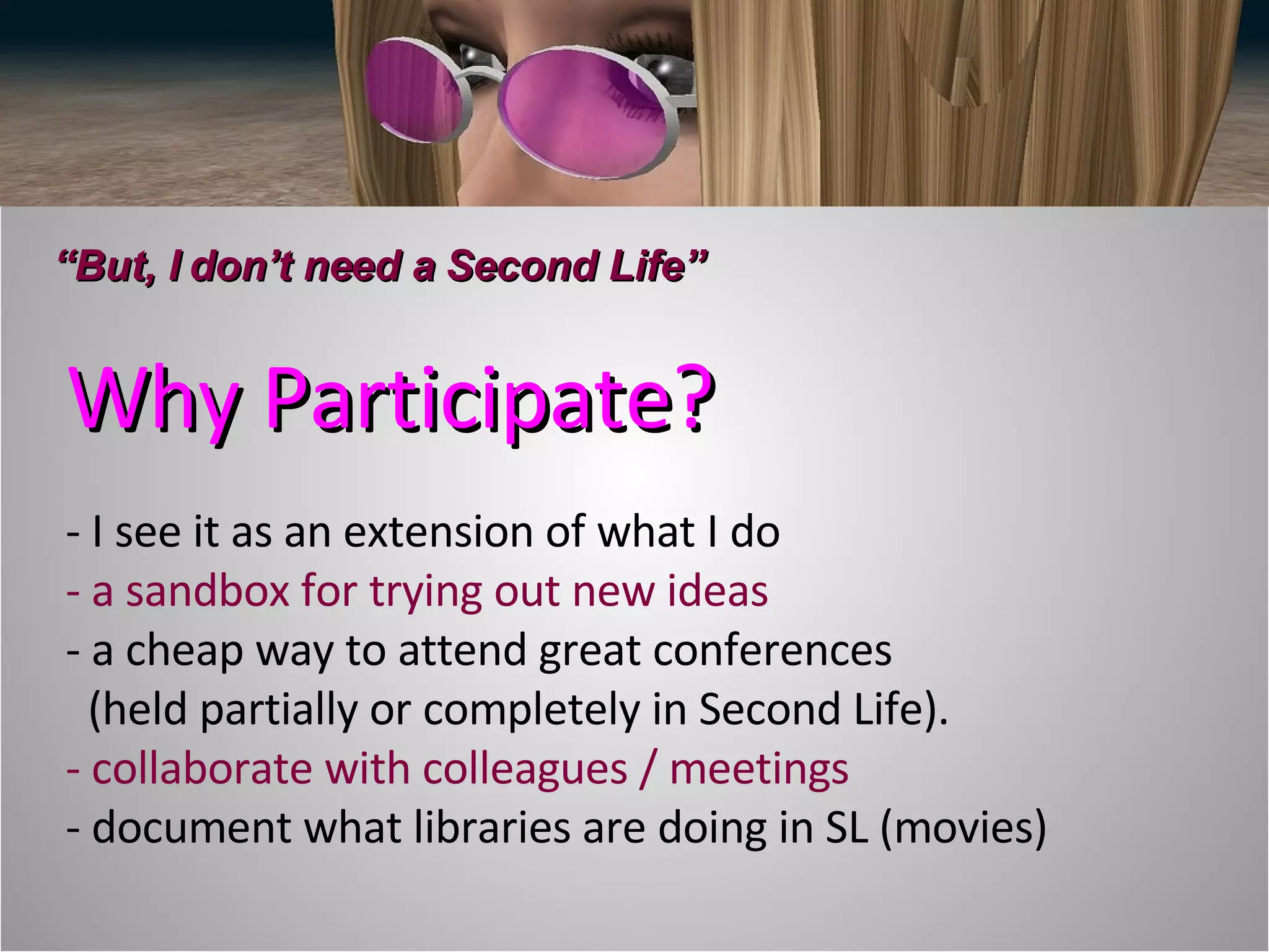 Why Participate? - I see it as an extension of what I do - a sandbox for trying out new ideas - a cheap way to attend great conferences    (held partially or completely in Second Life). - collaborate with colleagues / meetings - document what libraries are doing in SL (movies) “ But, I don’t need a Second Life” 