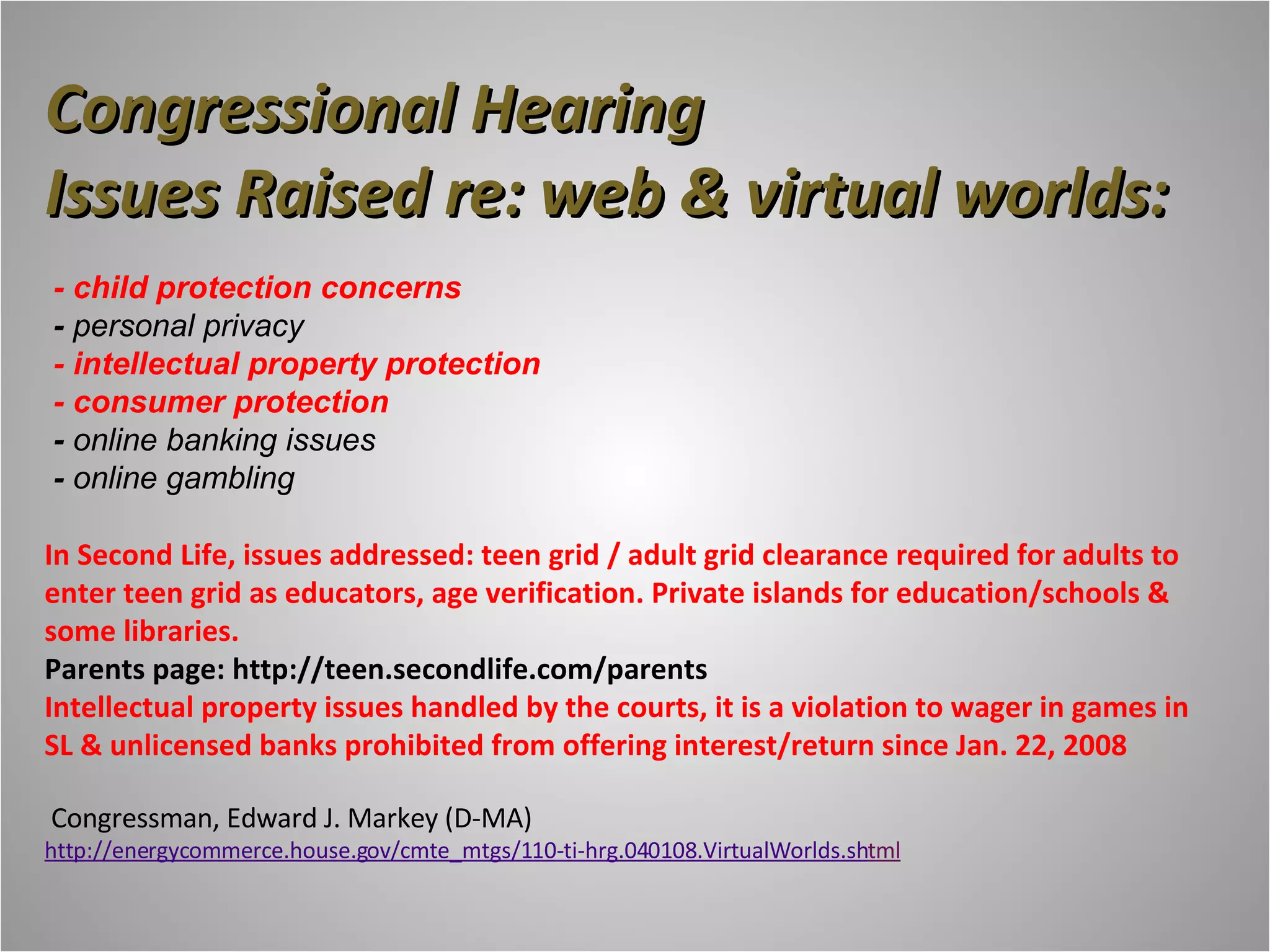 Congressional Hearing Issues Raised re: web & virtual worlds:  - child protection concerns   -  personal privacy  - intellectual property protection  - consumer protection   -  online banking issues   -  online gambling In Second Life, issues addressed: teen grid / adult grid clearance required for adults to enter teen grid as educators, age verification. Private islands for education/schools & some libraries. Parents page: http://teen.secondlife.com/parents Intellectual property issues handled by the courts, it is a violation to wager in games in SL & unlicensed banks prohibited from offering interest/return since Jan. 22, 2008   Congressman, Edward J. Markey (D-MA) http://energycommerce.house.gov/cmte_mtgs/110-ti-hrg.040108.VirtualWorlds.sh tml 