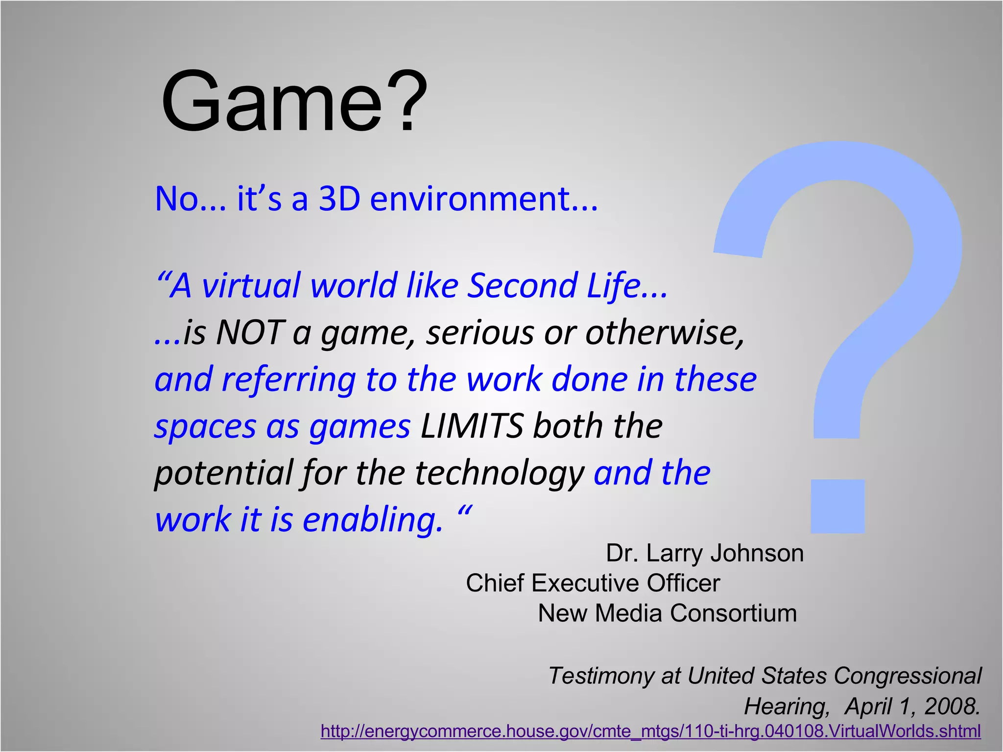 No... it’s a 3D environment... “A virtual world like Second Life...  ... is NOT a game, serious or otherwise,  and referring to the work done in these spaces as games  LIMITS both the potential for the technology   and the work it is enabling. “ ? Testimony at United States Congressional Hearing,  April 1, 2008. http://energycommerce.house.gov/cmte_mtgs/110-ti-hrg.040108.VirtualWorlds.shtml Game? Dr. Larry Johnson Chief Executive Officer  New Media Consortium  
