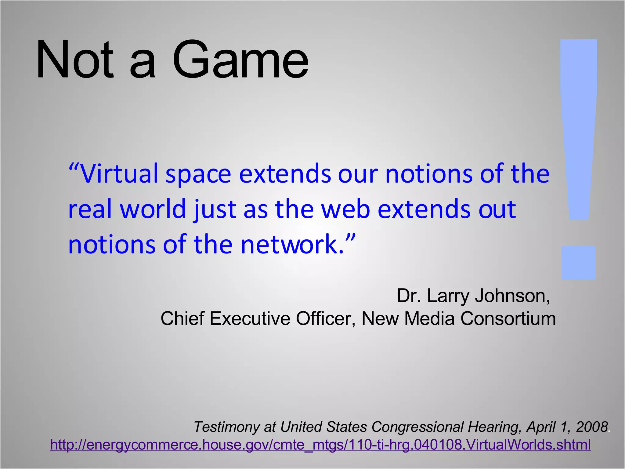 “ Virtual space extends our notions of the real world just as the web extends out notions of the network.” ! Testimony at United States Congressional Hearing, April 1, 2008 . http://energycommerce.house.gov/cmte_mtgs/110-ti-hrg.040108.VirtualWorlds.shtml Not a Game Dr. Larry Johnson,    Chief Executive Officer, New Media Consortium  