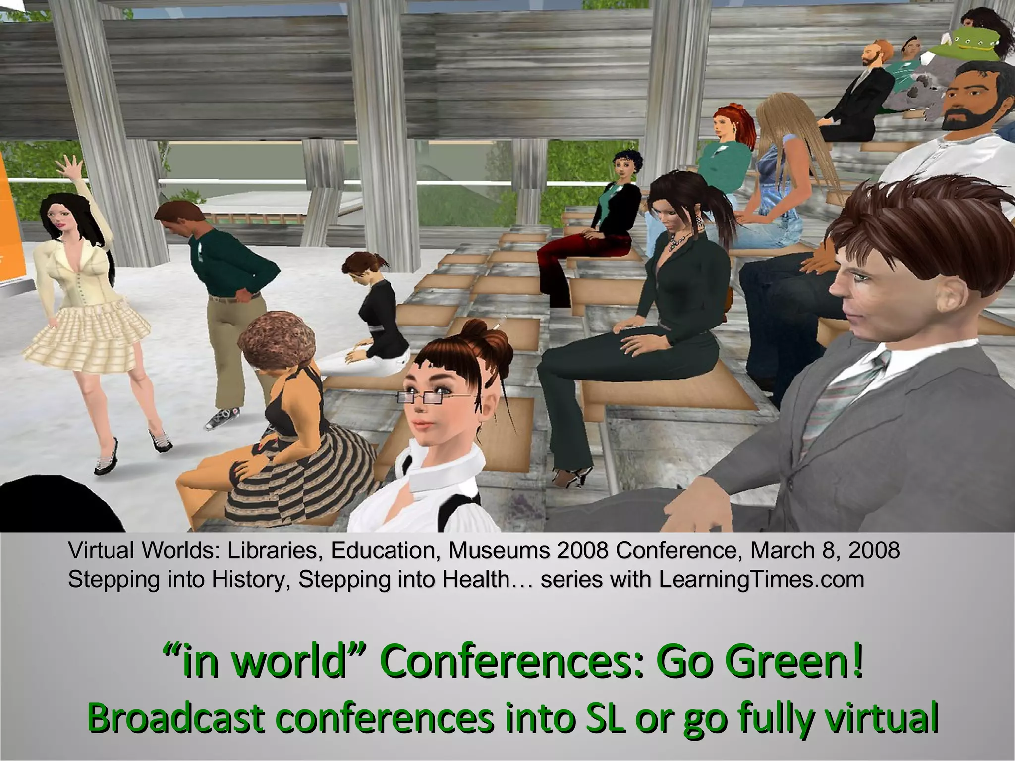 “ in world” Conferences: Go Green! Broadcast conferences into SL or go fully virtual Virtual Worlds: Libraries, Education, Museums 2008 Conference, March 8, 2008 Stepping into History, Stepping into Health… series with LearningTimes.com 