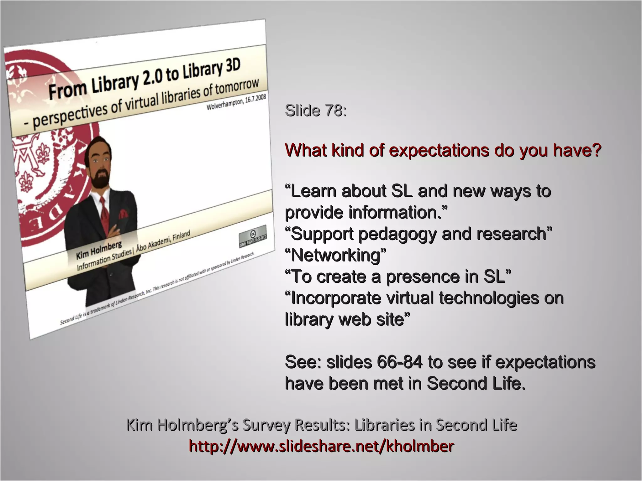 Kim Holmberg’s Survey Results: Libraries in Second Life http://www.slideshare.net/kholmber Slide 78: What kind of expectations do you have? “ Learn about SL and new ways to provide information.” “ Support pedagogy and research” “ Networking” “ To create a presence in SL” “ Incorporate virtual technologies on library web site” See: slides 66-84 to see if expectations have been met in Second Life. 