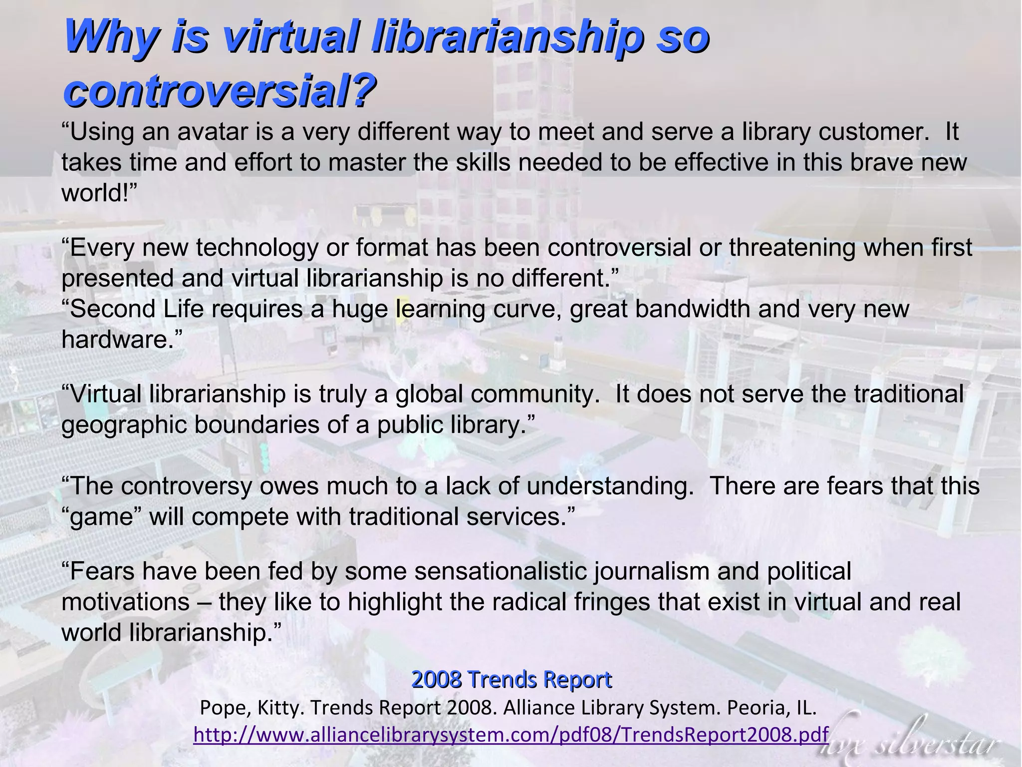 2008 Trends Report Pope, Kitty. Trends Report 2008. Alliance Library System. Peoria, IL.  http://www.alliancelibrarysystem.com/pdf08/TrendsReport2008.pdf Why is virtual librarianship so controversial? “ Using an avatar is a very different way to meet and serve a library customer.  It takes time and effort to master the skills needed to be effective in this brave new world!” “ Every new technology or format has been controversial or threatening when first presented and virtual librarianship is no different.” “ Second Life requires a huge learning curve, great bandwidth and very new hardware.” “ Virtual librarianship is truly a global community.  It does not serve the traditional geographic boundaries of a public library.” “ The controversy owes much to a lack of understanding.  There are fears that this “game” will compete with traditional services.” “ Fears have been fed by some sensationalistic journalism and political motivations – they like to highlight the radical fringes that exist in virtual and real world librarianship.” 
