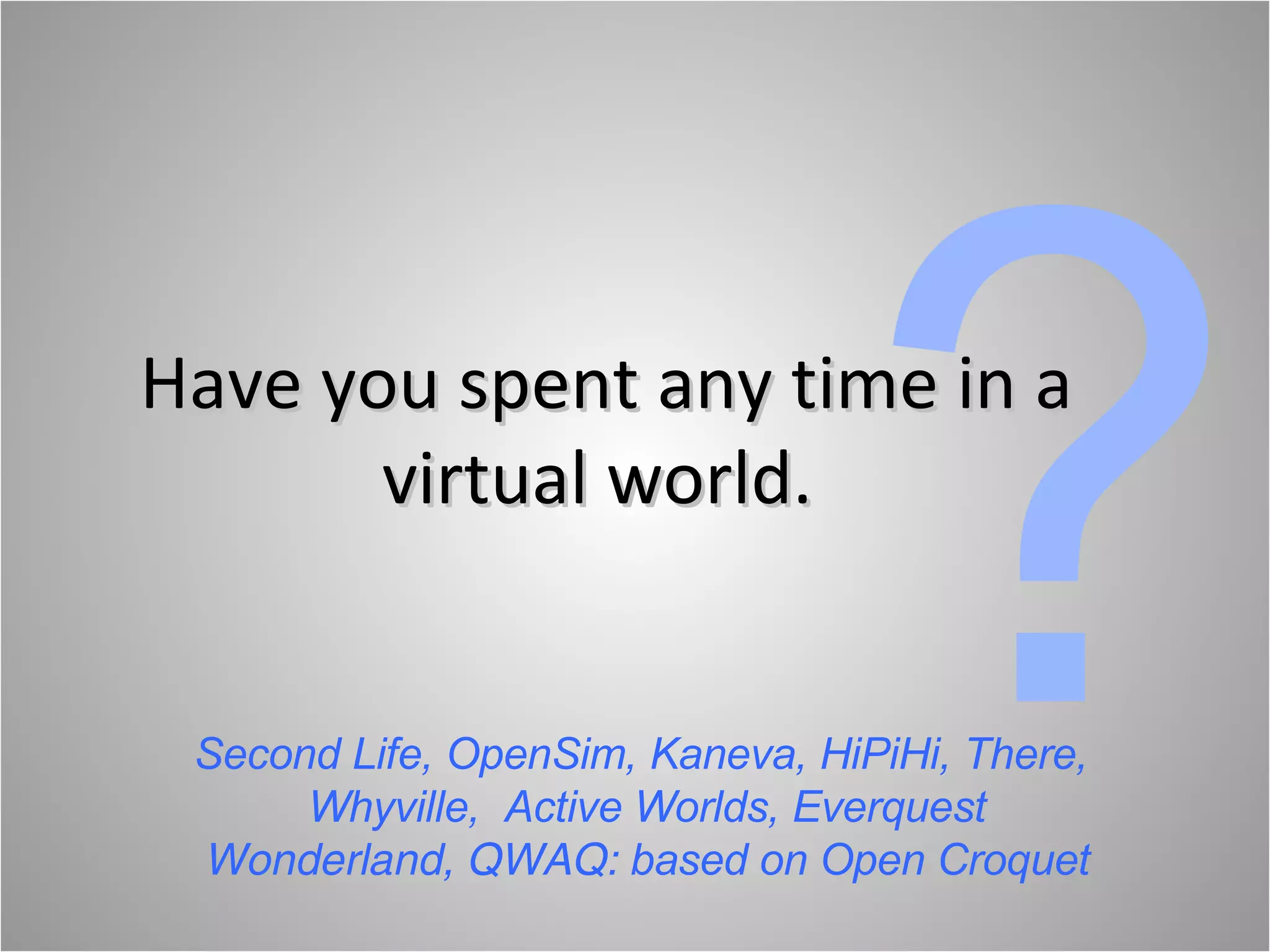 Have you spent any time in a virtual world.  ? Second Life, OpenSim, Kaneva, HiPiHi, There,  Whyville,  Active Worlds, Everquest Wonderland, QWAQ:  based on Open Croquet 