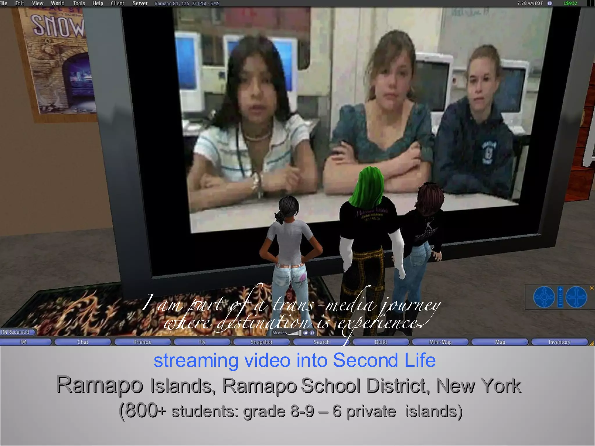 Ramapo  Islands, Ramapo School District, New York  (800 + students: grade 8-9 – 6 private  islands) streaming video into Second Life I am part of a trans-media journey  where destination is experience. 