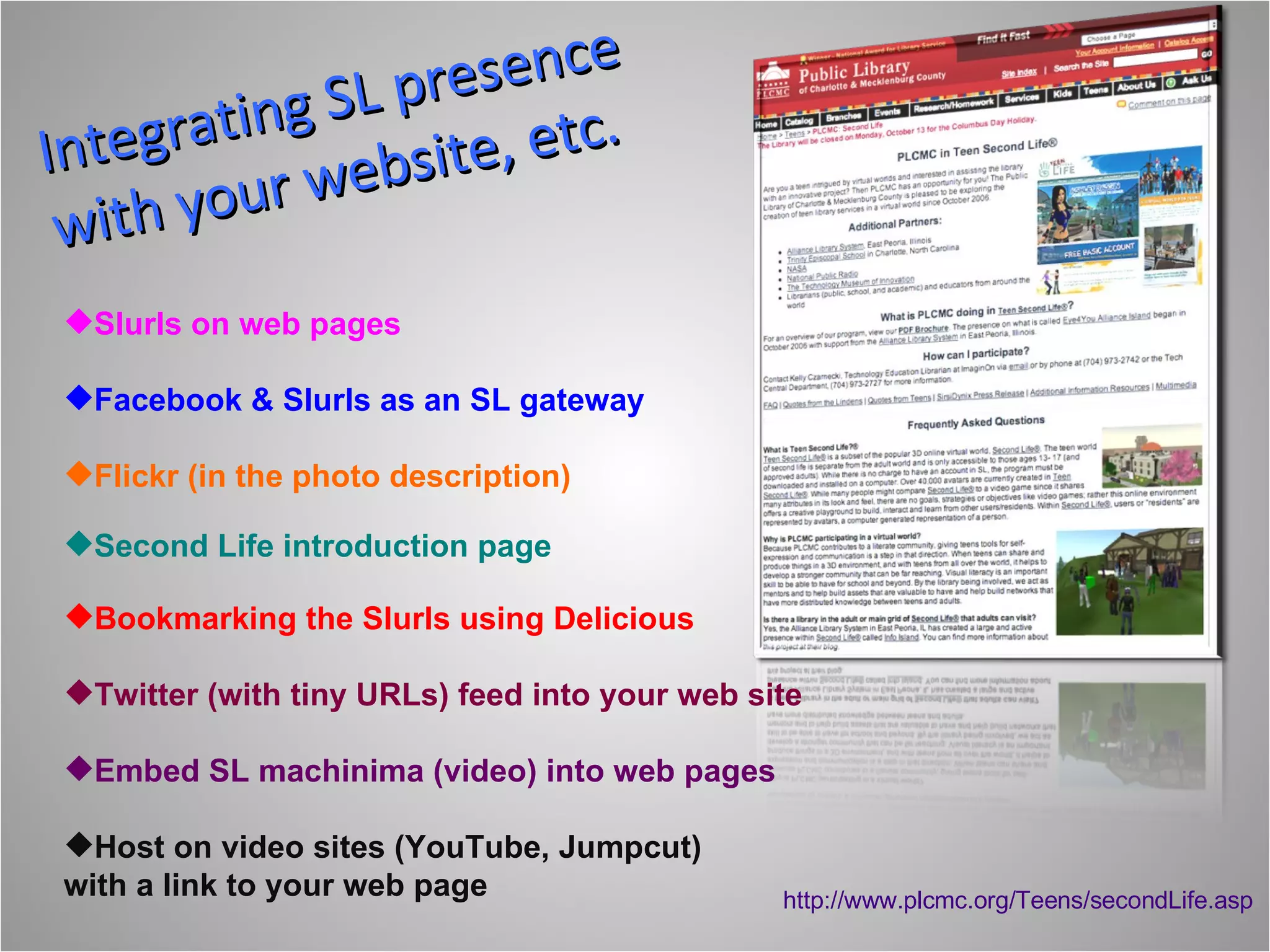 Integrating SL presence with your website, etc.  Second Life introduction page Slurls on web pages Facebook & Slurls as an SL gateway Flickr (in the photo description) Bookmarking the Slurls using Delicious  Twitter (with tiny URLs) feed into your web site Embed SL machinima (video) into web pages Host on video sites (YouTube, Jumpcut) with a link to your web page http://www.plcmc.org/Teens/secondLife.asp 