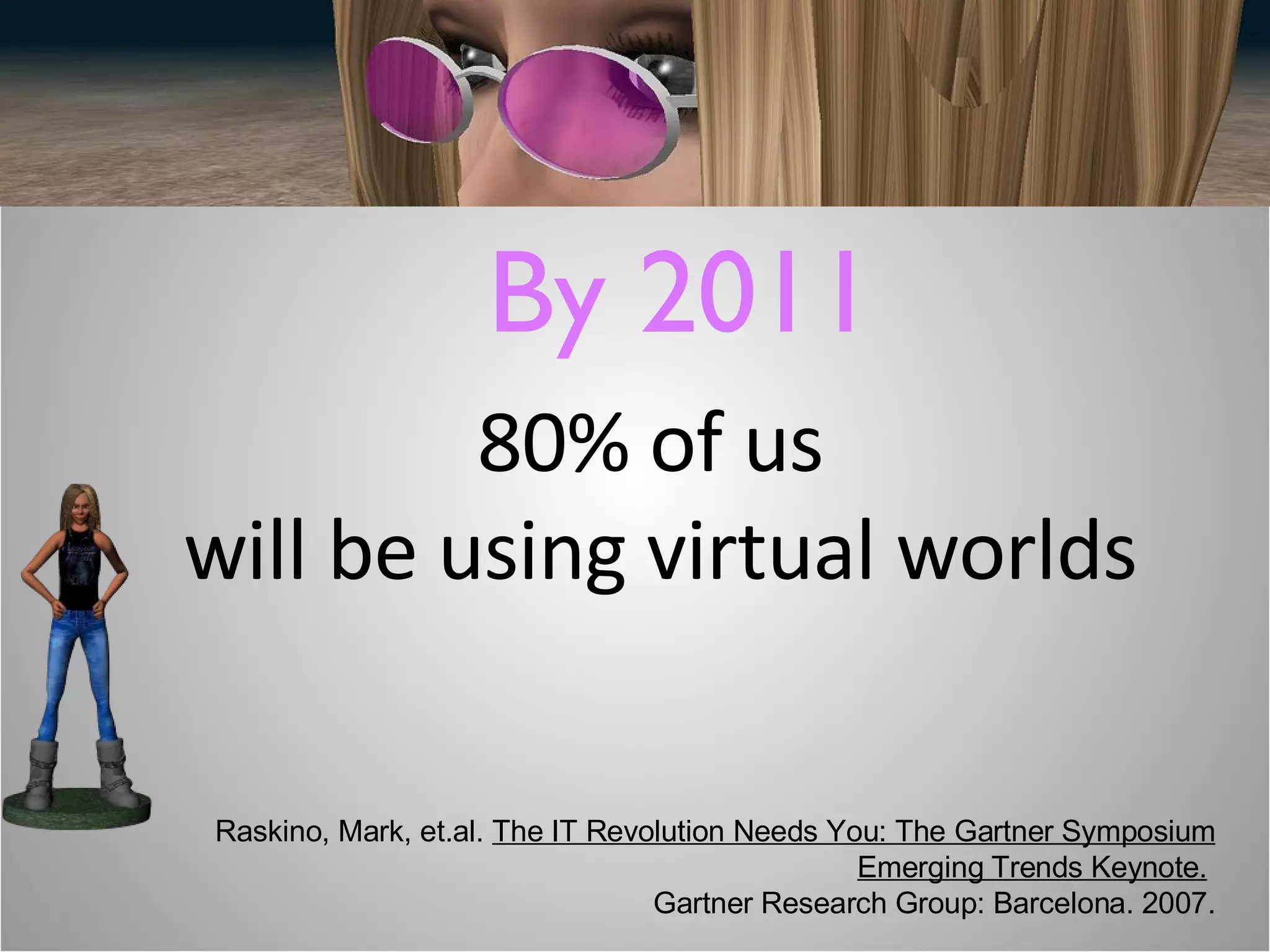 80% of us  will be using virtual worlds By 2011 Raskino, Mark, et.al.  The IT Revolution Needs You: The Gartner Symposium Emerging Trends Keynote.   Gartner Research Group: Barcelona. 2007. 