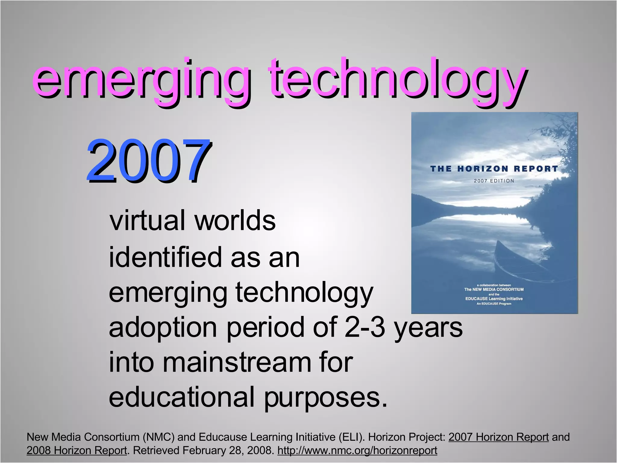 2007     virtual worlds   identified as an    emerging technology    adoption period of 2-3 years    into mainstream for    educational purposes. New Media Consortium (NMC) and Educause Learning Initiative (ELI). Horizon Project:  2007 Horizon Report  and  2008 Horizon Report . Retrieved February 28, 2008.  http://www.nmc.org/horizonreport emerging technology  