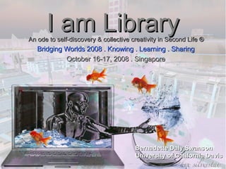 I am Library Bridging Worlds 2008 . Knowing . Learning . Sharing October 16-17, 2008 . Singapore Bernadette Daly Swanson University of California Davis An ode to self-discovery & collective creativity in Second Life ® 