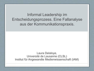 Informal Leadership im
Entscheidungsprozess. Eine Fallanalyse
aus der Kommunikationspraxis.
Laura Delaloye,
Université de Lausanne (CLSL)
Institut für Angewandte Medienwissenschaft (IAM)
 