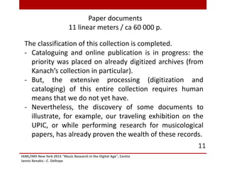 IAML/IMS New York 2015 "Music Research in the Digital Age", Centre
Iannis Xenakis : C. Delhaye
11
The classification of this collection is completed.
- Cataloguing and online publication is in progress: the
priority was placed on already digitized archives (from
Kanach’s collection in particular).
- But, the extensive processing (digitization and
cataloging) of this entire collection requires human
means that we do not yet have.
- Nevertheless, the discovery of some documents to
illustrate, for example, our traveling exhibition on the
UPIC, or while performing research for musicological
papers, has already proven the wealth of these records.
Paper documents
11 linear meters / ca 60 000 p.
 