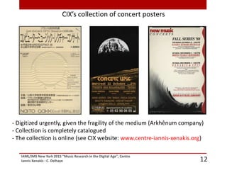 IAML/IMS New York 2015 "Music Research in the Digital Age", Centre
Iannis Xenakis : C. Delhaye 12
CIX’s collection of concert posters
- Digitized urgently, given the fragility of the medium (Arkhênum company)
- Collection is completely catalogued
- The collection is online (see CIX website: www.centre-iannis-xenakis.org)
 