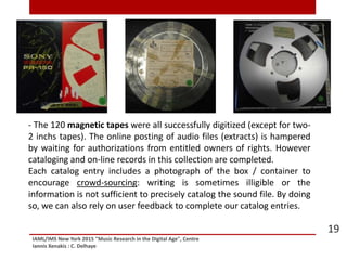 IAML/IMS New York 2015 "Music Research in the Digital Age", Centre
Iannis Xenakis : C. Delhaye
19
- The 120 magnetic tapes were all successfully digitized (except for two-
2 inchs tapes). The online posting of audio files (extracts) is hampered
by waiting for authorizations from entitled owners of rights. However
cataloging and on-line records in this collection are completed.
Each catalog entry includes a photograph of the box / container to
encourage crowd-sourcing: writing is sometimes illigible or the
information is not sufficient to precisely catalog the sound file. By doing
so, we can also rely on user feedback to complete our catalog entries.
 