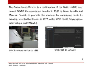 IAML/IMS New York 2015 "Music Research in the Digital Age", Centre
Iannis Xenakis : C. Delhaye
2
The Centre Iannis Xenakis is a continuation of Les Ateliers UPIC, later
named CCMIX, the association founded in 1985 by Iannis Xenakis and
Maurice Fleuret, to promote the machine for composing music by
drawing, invented by Xenakis in 1977, called UPIC (Unité Polyagogique
Informatique du CEMAMu).
UPIX 2014-15 softwareUPIC hardware version ca 1986
 