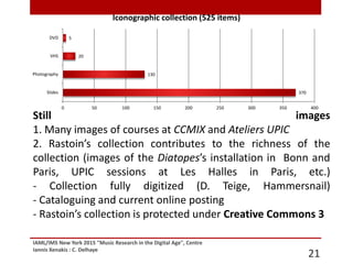 IAML/IMS New York 2015 "Music Research in the Digital Age", Centre
Iannis Xenakis : C. Delhaye
21
Still images
1. Many images of courses at CCMIX and Ateliers UPIC
2. Rastoin’s collection contributes to the richness of the
collection (images of the Diatopes’s installation in Bonn and
Paris, UPIC sessions at Les Halles in Paris, etc.)
- Collection fully digitized (D. Teige, Hammersnail)
- Cataloguing and current online posting
- Rastoin’s collection is protected under Creative Commons 3
370
130
20
5
0 50 100 150 200 250 300 350 400
Slides
Photography
VHS
DVD
Iconographic collection (525 items)
 