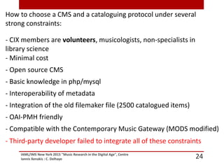 IAML/IMS New York 2015 "Music Research in the Digital Age", Centre
Iannis Xenakis : C. Delhaye 24
How to choose a CMS and a cataloguing protocol under several
strong constraints:
- CIX members are volunteers, musicologists, non-specialists in
library science
- Minimal cost
- Open source CMS
- Basic knowledge in php/mysql
- Interoperability of metadata
- Integration of the old filemaker file (2500 catalogued items)
- OAI-PMH friendly
- Compatible with the Contemporary Music Gateway (MODS modified)
- Third-party developer failed to integrate all of these constraints
 