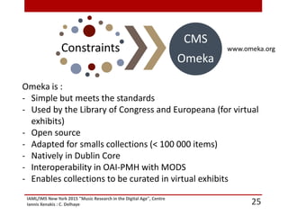 IAML/IMS New York 2015 "Music Research in the Digital Age", Centre
Iannis Xenakis : C. Delhaye
www.omeka.org
25
Constraints
CMS
Omeka
Omeka is :
- Simple but meets the standards
- Used by the Library of Congress and Europeana (for virtual
exhibits)
- Open source
- Adapted for smalls collections (< 100 000 items)
- Natively in Dublin Core
- Interoperability in OAI-PMH with MODS
- Enables collections to be curated in virtual exhibits
 