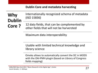 IAML/IMS New York 2015 "Music Research in the Digital Age", Centre
Iannis Xenakis : C. Delhaye 27
Why
Dublin
Core ?
Internationally recognized schema of metadata
(ISO 15836)
12 data fields, that can be complemented by
other fields that will not be harversted
Maximum data interoperability
Usable with limited technical knowledge and
library science
Omeka allows to automatically convert the DC in MODS
with the OAI-PMH plugin (based on Library of Congress
fields mapping)
Dublin Core and metadata harvesting
 