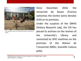 IAML/IMS New York 2015 "Music Research in the Digital Age", Centre
Iannis Xenakis : C. Delhaye 3
Since December 2010, the
Université de Rouen (France)
welcomes the Centre Iannis Xenakis
(CIX) on its premises.
Under the auspices of the GRHIS
(History Research Lab), the CIX has
placed its archives on the shelves of
the University’s Library and
connected its UPIC machines on the
premises of the Maison de
l’Université (MDU, Scientific Culture
pole).
CIX’s outdoor concert on 29 April 2013, MDU, University of
Rouen
 