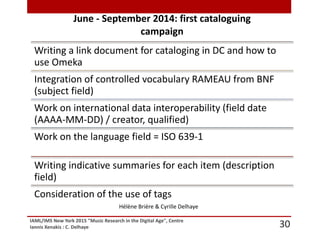 IAML/IMS New York 2015 "Music Research in the Digital Age", Centre
Iannis Xenakis : C. Delhaye 30
June - September 2014: first cataloguing
campaign
Writing a link document for cataloging in DC and how to
use Omeka
Integration of controlled vocabulary RAMEAU from BNF
(subject field)
Work on international data interoperability (field date
(AAAA-MM-DD) / creator, qualified)
Work on the language field = ISO 639-1
Writing indicative summaries for each item (description
field)
Consideration of the use of tags
Hélène Brière & Cyrille Delhaye
 