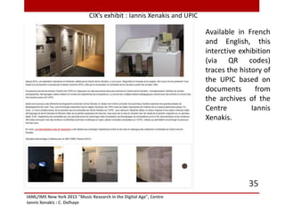 IAML/IMS New York 2015 "Music Research in the Digital Age", Centre
Iannis Xenakis : C. Delhaye
35
CIX’s exhibit : Iannis Xenakis and UPIC
Available in French
and English, this
interctive exhibition
(via QR codes)
traces the history of
the UPIC based on
documents from
the archives of the
Centre Iannis
Xenakis.
 