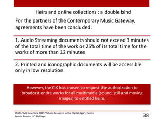 IAML/IMS New York 2015 "Music Research in the Digital Age", Centre
Iannis Xenakis : C. Delhaye 38
Heirs and online collections : a double bind
For the partners of the Contemporary Music Gateway,
agreements have been concluded:
1. Audio Streaming documents should not exceed 3 minutes
of the total time of the work or 25% of its total time for the
works of more than 12 minutes
2. Printed and iconographic documents will be accessible
only in low resolution
However, the CIX has chosen to request the authorization to
broadcast entire works for all multimedia (sound, still and moving
images) to entitled heirs.
 