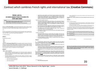 IAML/IMS New York 2015 "Music Research in the Digital Age", Centre
Iannis Xenakis : C. Delhaye
39
Seeing that this project adheres to the principles of Digital Humanities and Open Archives
(OIA), the data and metadata included in our own digital archives could be harvested via the
OAI-PMH (Open Archives Initiative – Protocol for Metadata Harvesting)1
protocol by other
institutions, always with the goal of increasing the visibility of the content of our digitized col-
lections on the internet and to improve and multiple its accessibility .
- Type of documents (general conditions)
For original documents on paper (program notes, posters, scores, correspondence, sketches,
manuscripts) or photographs: full reproduction, at either low resolution (72 dpi) or medium
resolution (comprised between 640x480 and 800x600 pixels); a higher resolution up to
1600x1200 pixels (but always at 72 dpi) is also acceptable but exclusively for engravings,
printed material and manuscripts.
For sound and video documents (musical works, recorded concert performances, sound ob-
jects), the excerpts will be made available in the MP3 standard, with a maximum duration of
three minutes or 25% of the tot al duration of any given work, which ever is shorter.
It is understood that, on the one hand, the quality of the image, or sound or video will not
enable any type of editorial or commercial exploit ation.
It is understood, on the other hand, that these excerpts are thus made available online entirely
free of charge and royalties.
- Conditions of presentation
The name of the artist as well as the copyright mention will be speciﬁed in each work’s indi-
vidual listing, as long as the creator of the work has been duly identiﬁed. If the name of the
creator is not known, a technical device such as crowd-sourcing / online commentaries will be
in place to enable users to participate in identifying suc h a temporarily anonymous work.
The present assignment’s only object of contract is to authorize online access of excerpts of
the works listed on the attached annex.
Article 3
a) The original author or legal heir accepts to render accessible to the Centre Iannis Xenakis a
copy of the work(s) as described in Article 2, paragraph 2 according to the terms of the creative com-
mons license n° 3: Attribution-NonCommercial-NoDerivs.
The original author or legal heir authorizes the Centre Iannis Xenakis to share the work (s) listed in the
attached annex according to the following conditions:
Exclusive of commercial or editorial use: the original author or legal heir authorizes the Centre
Iannis Xenakis to reproduce and disseminate the work(s) listed in the attached annex for any
use other than commercial or editorial, unless the CIX previously obtains an authorization.
No modiﬁcations: the CIX is not authorized to distribute or disseminate any modiﬁcation of the
work(s).
b) However, the original author or legal heir can c hoose to render accessible to the Centre Iannis
Xenakis a copy of the work(s) as described in Article 2, paragraph 2 according to the terms of the crea-
tive commons license n° 6, “Attribution-ShareAlike,” which is likely to facilitate its/their access among
certain organizations, in particular private American universities such as MIT, Harvard, Columbia, Prin-
ceton, Yale, etc.
Attribution and share alike in the same conditions: the original author or legal heir authorizes
any use of excerpt of (?) the original work(s) (including commercial purposes) as well as the
1
http://www.openarchives.org/pmh/
Contract which combines French rights and international law (Creative Commons)
 