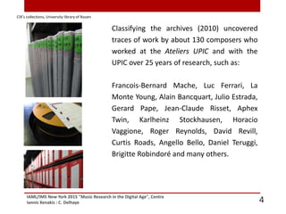 IAML/IMS New York 2015 "Music Research in the Digital Age", Centre
Iannis Xenakis : C. Delhaye 4
Classifying the archives (2010) uncovered
traces of work by about 130 composers who
worked at the Ateliers UPIC and with the
UPIC over 25 years of research, such as:
Francois-Bernard Mache, Luc Ferrari, La
Monte Young, Alain Bancquart, Julio Estrada,
Gerard Pape, Jean-Claude Risset, Aphex
Twin, Karlheinz Stockhausen, Horacio
Vaggione, Roger Reynolds, David Revill,
Curtis Roads, Angello Bello, Daniel Teruggi,
Brigitte Robindoré and many others.
CIX’s collections, University library of Rouen
 