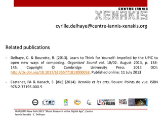 IAML/IMS New York 2015 "Music Research in the Digital Age", Centre
Iannis Xenakis : C. Delhaye
40
cyrille.delhaye@centre-iannis-xenakis.org
Related publications
- Delhaye, C. & Bourotte, R. (2013). Learn to Think for Yourself: Impelled by the UPIC to
open new ways of composing. Organised Sound vol. 18/02. August 2013, p. 134-
145. Copyright © Cambridge University Press 2013 DOI:
http://dx.doi.org/10.1017/S1355771813000058, Published online: 11 July 2013
- Castanet, PA & Kanach, S. [dir.] (2014). Xenakis et les arts. Rouen: Points de vue. ISBN
978-2-37195-000-9
40! " # !"# $ !%&' " !( ) *+ &*' , # &$ *$%&' ( ' )
 