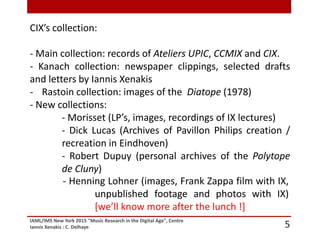 IAML/IMS New York 2015 "Music Research in the Digital Age", Centre
Iannis Xenakis : C. Delhaye 5
CIX’s collection:
- Main collection: records of Ateliers UPIC, CCMIX and CIX.
- Kanach collection: newspaper clippings, selected drafts
and letters by Iannis Xenakis
- Rastoin collection: images of the Diatope (1978)
- New collections:
- Morisset (LP’s, images, recordings of IX lectures)
- Dick Lucas (Archives of Pavillon Philips creation /
recreation in Eindhoven)
- Robert Dupuy (personal archives of the Polytope
de Cluny)
- Henning Lohner (images, Frank Zappa film with IX,
unpublished footage and photos with IX)
[we’ll know more after the lunch !]
 