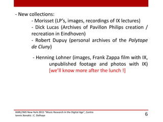 IAML/IMS New York 2015 "Music Research in the Digital Age", Centre
Iannis Xenakis : C. Delhaye 6
- New collections:
- Morisset (LP’s, images, recordings of IX lectures)
- Dick Lucas (Archives of Pavillon Philips creation /
recreation in Eindhoven)
- Robert Dupuy (personal archives of the Polytope
de Cluny)
- Henning Lohner (images, Frank Zappa film with IX,
unpublished footage and photos with IX)
[we’ll know more after the lunch !]
 