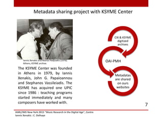 IAML/IMS New York 2015 "Music Research in the Digital Age", Centre
Iannis Xenakis : C. Delhaye
7
The KSYME Center was founded
in Athens in 1979, by Iannis
Xenakis, John G. Papaioannou
and Stephanos Vassileiadis. The
KSYME has acquired one UPIC
since 1986 : teaching programs
started immediately and many
composers have worked with.
Metadata sharing project with KSYME Center
Iannis Xenakis and Manos Hadjisakis (1976).
Athens, KSYME archive.
CIX & KSYME
digitized
archives
OAI-PMH
Metadatas
are shared
on ours
websites
 