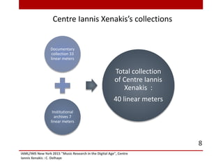 Documentary
collection 33
linear meters
Institutional
archives 7
linear meters
Total collection
of Centre Iannis
Xenakis :
40 linear meters
Centre Iannis Xenakis’s collections
IAML/IMS New York 2015 "Music Research in the Digital Age", Centre
Iannis Xenakis : C. Delhaye
8
 